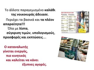 Το άλλοτε παραγεμισμένο καλάθι
της νοικοκυράς άδειασε.
Περιέχει τα βασικά και τα πλέον
απαραίτητα!!!
Όλα με λίστα,
σύγκριση τιμών, υπολογισμούς,
προσφορές και εκπτώσεις….
Ο καταναλωτής
γίνεται ενεργός,
πιο κινητικός
και καλείται να κάνει
έξυπνες αγορές.
 