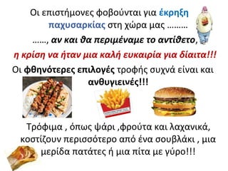 Οι επιστήμονες φοβούνται για έκρηξη
παχυσαρκίας στη χώρα μας ………
……, αν και θα περιμέναμε το αντίθετο,
η κρίση να ήταν μια καλή ευκαιρία για δίαιτα!!!
Οι φθηνότερες επιλογές τροφής συχνά είναι και
ανθυγιεινές!!!
Τρόφιμα , όπως ψάρι ,φρούτα και λαχανικά,
κοστίζουν περισσότερο από ένα σουβλάκι , μια
μερίδα πατάτες ή μια πίτα με γύρο!!!
 
