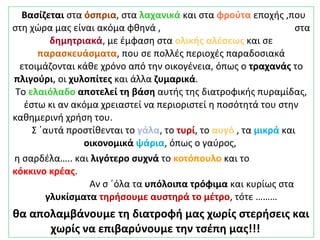 Βασίζεται στα όσπρια, στα λαχανικά και στα φρούτα εποχής ,που
στη χώρα μας είναι ακόμα φθηνά , στα
δημητριακά, με έμφαση στα ολικής αλέσεως και σε
παρασκευάσματα, που σε πολλές περιοχές παραδοσιακά
ετοιμάζονται κάθε χρόνο από την οικογένεια, όπως ο τραχανάς το
πλιγούρι, οι χυλοπίτες και άλλα ζυμαρικά.
Το ελαιόλαδο αποτελεί τη βάση αυτής της διατροφικής πυραμίδας,
έστω κι αν ακόμα χρειαστεί να περιοριστεί η ποσότητά του στην
καθημερινή χρήση του.
Σ ΄αυτά προστίθενται το γάλα, το τυρί, το αυγό , τα μικρά και
οικονομικά ψάρια, όπως ο γαύρος,
η σαρδέλα….. και λιγότερο συχνά το κοτόπουλο και το
κόκκινο κρέας.
Αν σ ΄όλα τα υπόλοιπα τρόφιμα και κυρίως στα
γλυκίσματα τηρήσουμε αυστηρά το μέτρο, τότε ………
θα απολαμβάνουμε τη διατροφή μας χωρίς στερήσεις και
χωρίς να επιβαρύνουμε την τσέπη μας!!!
 