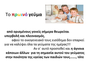 Το πρωινό γεύμα
από ορισμένους γονείς σήμερα θεωρείται
υπερβολή και πλεονασμός,
αφού το οικογενειακό τους εισόδημα δεν επαρκεί
για να καλύψει όλα τα γεύματα της ημέρας!!!
Αν σ΄ αυτό προστεθεί και η άγνοια
κάποιων άλλων για τη σημασία αυτού του γεύματος
στην ποιότητα της υγείας των παιδιών τους……., τότε
 