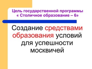 Цель государственной программы
« Столичное образование – 6»
Создание средствами
образования условий
для успешности
москвичей
 