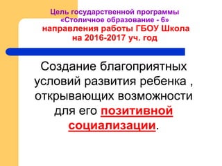 Цель государственной программы
«Столичное образование - 6»
направления работы ГБОУ Школа
на 2016-2017 уч. год
Создание благоприятных
условий развития ребенка ,
открывающих возможности
для его позитивной
социализации.
 