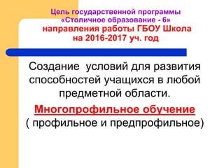 Цель государственной программы
«Столичное образование - 6»
направления работы ГБОУ Школа
на 2016-2017 уч. год
Создание условий для развития
способностей учащихся в любой
предметной области.
Многопрофильное обучение
( профильное и предпрофильное)
 