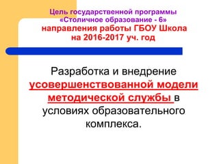 Цель государственной программы
«Столичное образование - 6»
направления работы ГБОУ Школа
на 2016-2017 уч. год
Разработка и внедрение
усовершенствованной модели
методической службы в
условиях образовательного
комплекса.
 