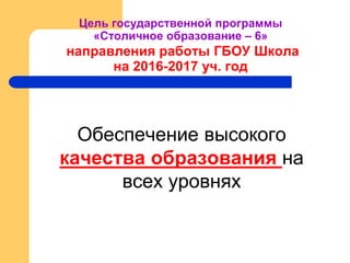 Цель государственной программы
«Столичное образование – 6»
направления работы ГБОУ Школа
на 2016-2017 уч. год
Обеспечение высокого
качества образования на
всех уровнях
 