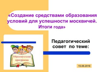 «Создание средствами образования
условий для успешности москвичей.
Итоги года»
Педагогический
совет по теме:
15.06.2016
 