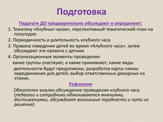 Подготовка
Педагоги ДО предварительно обсуждают и определяют:
1. Тематику «Клубных часов», перспективный тематический план на
полугодие.
2. Периодичность и длительность клубного часа
3. Правила поведения детей во время «Клубного часа», затем
обсуждают эти правила с детьми
4. Организационные моменты проведения:
какие группы участвуют, а какие принимают; какие виды
деятельности будут предложены; разработка карты-схемы
передвижения для детей; выбор ответственных дежурных на
этажах.
Рефлексия
Обязателен анализ-обсуждение проведения клубного часа
(педагоги и сотрудники обмениваются мнениями,
достижениями, обсуждают возникшие трудности и пути их
решения).
 