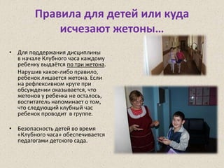 Правила для детей или куда
исчезают жетоны…
• Для поддержания дисциплины
в начале Клубного часа каждому
ребенку выдаётся по три жетона.
Нарушив какое-либо правило,
ребенок лишается жетона. Если
на рефлексивном круге при
обсуждении оказывается, что
жетонов у ребенка не осталось,
воспитатель напоминает о том,
что следующий клубный час
ребенок проводит в группе.
• Безопасность детей во время
«Клубного часа» обеспечивается
педагогами детского сада.
 