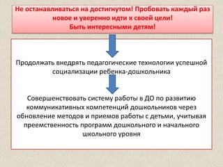 Не останавливаться на достигнутом! Пробовать каждый раз
новое и уверенно идти к своей цели!
Быть интересными детям!
Продолжать внедрять педагогические технологии успешной
социализации ребенка-дошкольника
Совершенствовать систему работы в ДО по развитию
коммуникативных компетенций дошкольников через
обновление методов и приемов работы с детьми, учитывая
преемственность программ дошкольного и начального
школьного уровня
 
