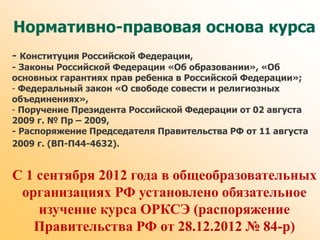 Нормативно-правовая основа курса
- Конституция Российской Федерации,
- Законы Российской Федерации «Об образовании», «Об
основных гарантиях прав ребенка в Российской Федерации»;
- Федеральный закон «О свободе совести и религиозных
объединениях»,
- Поручение Президента Российской Федерации от 02 августа
2009 г. № Пр – 2009,
- Распоряжение Председателя Правительства РФ от 11 августа
2009 г. (ВП-П44-4632).
С 1 сентября 2012 года в общеобразовательных
организациях РФ установлено обязательное
изучение курса ОРКСЭ (распоряжение
Правительства РФ от 28.12.2012 № 84-р)
 