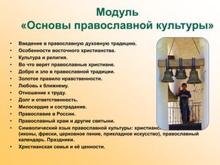 Модуль
«Основы православной культуры»
• Введение в православную духовную традицию.
• Особенности восточного христианства.
• Культура и религия.
• Во что верят православные христиане.
• Добро и зло в православной традиции.
• Золотое правило нравственности.
• Любовь к ближнему.
• Отношение к труду.
• Долг и ответственность.
• Милосердие и сострадание.
• Православие в России.
• Православный храм и другие святыни.
• Символический язык православной культуры: христианское искусство
(иконы, фрески, церковное пение, прикладное искусство), православный
календарь. Праздники.
• Христианская семья и её ценности.
 