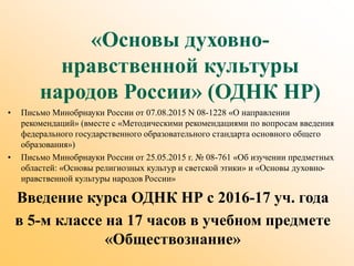 «Основы духовно-
нравственной культуры
народов России» (ОДНК НР)
• Письмо Минобрнауки России от 07.08.2015 N 08-1228 «О направлении
рекомендаций» (вместе с «Методическими рекомендациями по вопросам введения
федерального государственного образовательного стандарта основного общего
образования»)
• Письмо Минобрнауки России от 25.05.2015 г. № 08-761 «Об изучении предметных
областей: «Основы религиозных культур и светской этики» и «Основы духовно-
нравственной культуры народов России»
Введение курса ОДНК НР с 2016-17 уч. года
в 5-м классе на 17 часов в учебном предмете
«Обществознание»
 