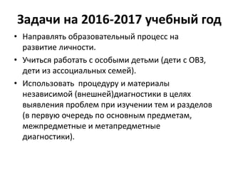 Задачи на 2016-2017 учебный год
• Направлять образовательный процесс на
развитие личности.
• Учиться работать с особыми детьми (дети с ОВЗ,
дети из ассоциальных семей).
• Использовать процедуру и материалы
независимой (внешней)диагностики в целях
выявления проблем при изучении тем и разделов
(в первую очередь по основным предметам,
межпредметные и метапредметные
диагностики).
 