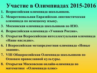 Участие в Олимпиадах 2015-2016
1. Всероссийская олимпиада школьников.
2. Межрегиональная Евразийская лингвистическая
олимпиада по немецкому языку.
3. Московская олимпиада школьников по ИЗО.
4. Всероссийская олимпиада «Умники России».
5. Открытая Всероссийская интеллектуальная олимпиада
«Наше наследие».
6. I Всероссийская метапредметная олимпиада «Новые
знания».
7. VIII Общероссийская Олимпиада школьников по
Основам православной культуры.
8. Открытая Московская онлайн-олимпиада по
математике «Олимпиада плюс»
 