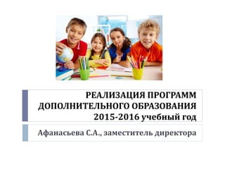 РЕАЛИЗАЦИЯ ПРОГРАММ
ДОПОЛНИТЕЛЬНОГО ОБРАЗОВАНИЯ
2015-2016 учебный год
Афанасьева С.А., заместитель директора
 