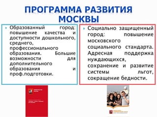  Образованный город:
повышение качества и
доступности дошкольного,
среднего,
профессионального
образования. Большие
возможности для
дополнительного
образования и
проф.подготовки.
 Социально защищенный
город: повышение
московского
социального стандарта.
Адресная поддержка
нуждающихся,
сохранение и развитие
системы льгот,
сокращение бедности.
 