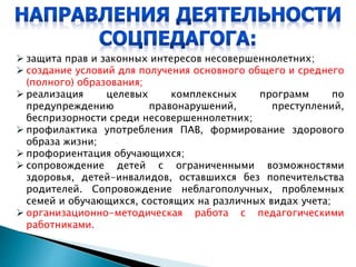  защита прав и законных интересов несовершеннолетних;
 создание условий для получения основного общего и среднего
(полного) образования;
 реализация целевых комплексных программ по
предупреждению правонарушений, преступлений,
беспризорности среди несовершеннолетних;
 профилактика употребления ПАВ, формирование здорового
образа жизни;
 профориентация обучающихся;
 сопровождение детей с ограниченными возможностями
здоровья, детей-инвалидов, оставшихся без попечительства
родителей. Сопровождение неблагополучных, проблемных
семей и обучающихся, состоящих на различных видах учета;
 организационно-методическая работа с педагогическими
работниками.
 