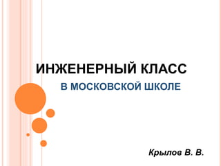 ИНЖЕНЕРНЫЙ КЛАСС
В МОСКОВСКОЙ ШКОЛЕ
Крылов В. В.
 