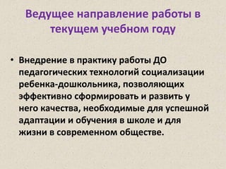 Ведущее направление работы в
текущем учебном году
• Внедрение в практику работы ДО
педагогических технологий социализации
ребенка-дошкольника, позволяющих
эффективно сформировать и развить у
него качества, необходимые для успешной
адаптации и обучения в школе и для
жизни в современном обществе.
 