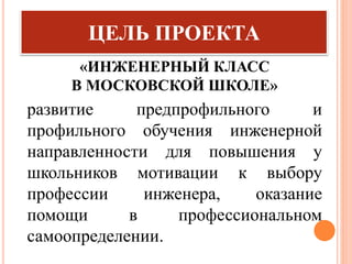 «ИНЖЕНЕРНЫЙ КЛАСС
В МОСКОВСКОЙ ШКОЛЕ»
ЦЕЛЬ ПРОЕКТА
развитие предпрофильного и
профильного обучения инженерной
направленности для повышения у
школьников мотивации к выбору
профессии инженера, оказание
помощи в профессиональном
самоопределении.
 
