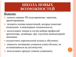 ШКОЛА НОВЫХ
ВОЗМОЖНОСТЕЙ
Позволяет
 освоить навыки 3D моделирования, черчения,
проектирования,
 заложить основы компетенций, которые помогают
вхождению в инженерные специальности,
 использовать знания в случае выбора профессий
архитектора, дизайнера, при изучении компьютерной
анимации.
 осуществить персональный подход к обучению;
 повысить мотивацию учащихся узнать больше, не
останавливаться на достигнутом;
 использовать продукт самими учащимися
 