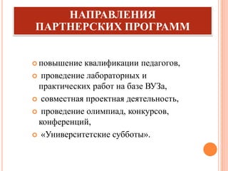  повышение квалификации педагогов,
 проведение лабораторных и
практических работ на базе ВУЗа,
 совместная проектная деятельность,
 проведение олимпиад, конкурсов,
конференций,
 «Университетские субботы».
НАПРАВЛЕНИЯ
ПАРТНЕРСКИХ ПРОГРАММ
 