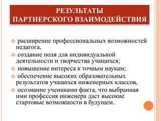 РЕЗУЛЬТАТЫ
ПАРТНЕРСКОГО ВЗАИМОДЕЙСТВИЯ
 расширение профессиональных возможностей
педагога,
 создание поля для индивидуальной
деятельности и творчества учащихся;
 повышение интереса к точным наукам;
 обеспечение высоких образовательных
результатов учащихся инженерных классов,
 осознание учениками факта, что выбранная
ими профессия инженера даст высокие
стартовые возможности в будущем.
 