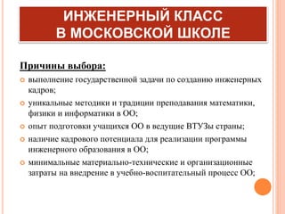 ИНЖЕНЕРНЫЙ КЛАСС
В МОСКОВСКОЙ ШКОЛЕ
Причины выбора:
 выполнение государственной задачи по созданию инженерных
кадров;
 уникальные методики и традиции преподавания математики,
физики и информатики в ОО;
 опыт подготовки учащихся ОО в ведущие ВТУЗы страны;
 наличие кадрового потенциала для реализации программы
инженерного образования в ОО;
 минимальные материально-технические и организационные
затраты на внедрение в учебно-воспитательный процесс ОО;
 