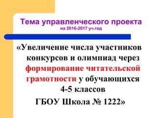 «Увеличение числа участников
конкурсов и олимпиад через
формирование читательской
грамотности у обучающихся
4-5 классов
ГБОУ Школа № 1222»
Тема управленческого проекта
на 2016-2017 уч.год
 