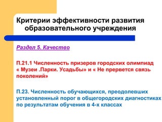 Критерии эффективности развития
образовательного учреждения
Раздел 5. Качество
П.21.1 Численность призеров городских олимпиад
« Музеи .Парки. Усадьбы» и « Не прервется связь
поколений»
П.23. Численность обучающихся, преодолевших
установленный порог в общегородских диагностиках
по результатам обучения в 4-х классах
 