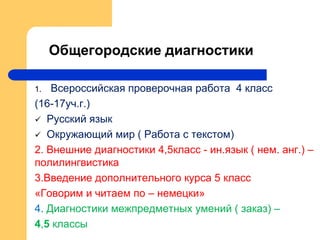 Общегородские диагностики
1. Всероссийская проверочная работа 4 класс
(16-17уч.г.)
 Русский язык
 Окружающий мир ( Работа с текстом)
2. Внешние диагностики 4,5класс - ин.язык ( нем. анг.) –
полилингвистика
3.Введение дополнительного курса 5 класс
«Говорим и читаем по – немецки»
4. Диагностики межпредметных умений ( заказ) –
4,5 классы
 