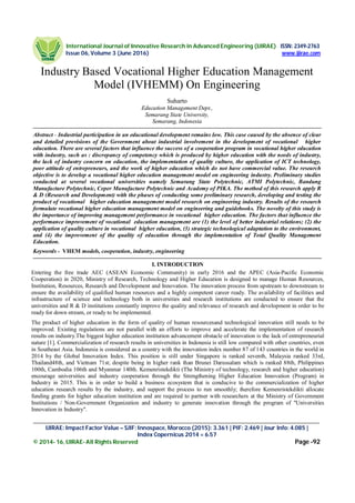 International Journal of Innovative Research in Advanced Engineering (IJIRAE) ISSN: 2349-2763
Issue 06, Volume 3 (June 2016) www.ijirae.com
___________________________________________________________________________________________________
IJIRAE: Impact Factor Value – SJIF: Innospace, Morocco (2015): 3.361 | PIF: 2.469 | Jour Info: 4.085 |
Index Copernicus 2014 = 6.57
© 2014- 16, IJIRAE- All Rights Reserved Page -92
Industry Based Vocational Higher Education Management
Model (IVHEMM) On Engineering
Suharto
Education Management Dept.,
Semarang State University,
Semarang, Indonesia
Abstract - Industrial participation in an educational development remains low. This case caused by the absence of clear
and detailed provisions of the Government about industrial involvement in the development of vocational higher
education. There are several factors that influence the success of a cooperation program in vocational higher education
with industry, such as : discrepancy of competency which is produced by higher education with the needs of industry,
the lack of industry concern on education, the implementation of quality culture, the application of ICT technology,
poor attitude of entrepreneurs, and the work of higher education which do not have commercial value. The research
objective is to develop a vocational higher education management model on engineering industry. Preliminary studies
conducted at several vocational universities namely Semarang State Polytechnic, ATMI Polytechnic, Bandung
Manufacture Polytechnic, Ceper Manufacture Polytechnic and Academy of PIKA. The method of this research apply R
& D (Research and Development) with the phases of conducting some preliminary research, developing and testing the
product of vocational higher education management model research on engineering industry. Results of the research
formulate vocational higher education management model on engineering and guidebooks. The novelty of this study is
the importance of improving management performance in vocational higher education. The factors that influence the
performance improvement of vocational education management are (1) the level of better industrial relations; (2) the
application of quality culture in vocational higher education, (3) strategic technological adaptation to the environment,
and (4) the improvement of the quality of education through the implementation of Total Quality Management
Education.
Keywords - VHEM models, cooperation, industry, engineering
I. INTRODUCTION
Entering the free trade AEC (ASEAN Economic Community) in early 2016 and the APEC (Asia-Pacific Economic
Cooperation) in 2020, Ministry of Research, Technology and Higher Education is designed to manage Human Resources,
Institution, Resources, Research and Development and Innovation. The innovation process from upstream to downstream to
ensure the availability of qualified human resources and a highly competent career ready. The availability of facilities and
infrastructure of science and technology both in universities and research institutions are conducted to ensure that the
universities and R & D institutions constantly improve the quality and relevance of research and development in order to be
ready for down stream, or ready to be implemented.
The product of higher education in the form of quality of human resourcesand technological innovation still needs to be
improved. Existing regulations are not parallel with an efforts to improve and accelerate the implementation of research
results on industry.The biggest higher education institution advancement obstacle of innovation is the lack of entrepreneurial
nature [1]. Commercialization of research results in universities in Indonesia is still low compared with other countries, even
in Southeast Asia. Indonesia is considered as a country with the innovation index number 87 of 143 countries in the world in
2014 by the Global Innovation Index. This position is still under Singapore is ranked seventh, Malaysia ranked 33rd,
Thailand48th, and Vietnam 71st; despite being in higher rank than Brunei Darussalam which is ranked 88th, Philippines
100th, Cambodia 106th and Myanmar 140th. Kemenristekdikti (The Ministry of technology, research and higher education)
encourage universities and industry cooperation through the Strengthening Higher Education Innovation (Program) in
Industry in 2015. This is in order to build a business ecosystem that is conducive to the commercialization of higher
education research results by the industry, and support the process to run smoothly; therefore Kemenristekdikti allocate
funding grants for higher education institution and are required to partner with researchers at the Ministry of Government
Institutions / Non-Government Organization and industry to generate innovation through the program of "Universities
Innovation in Industry".
 