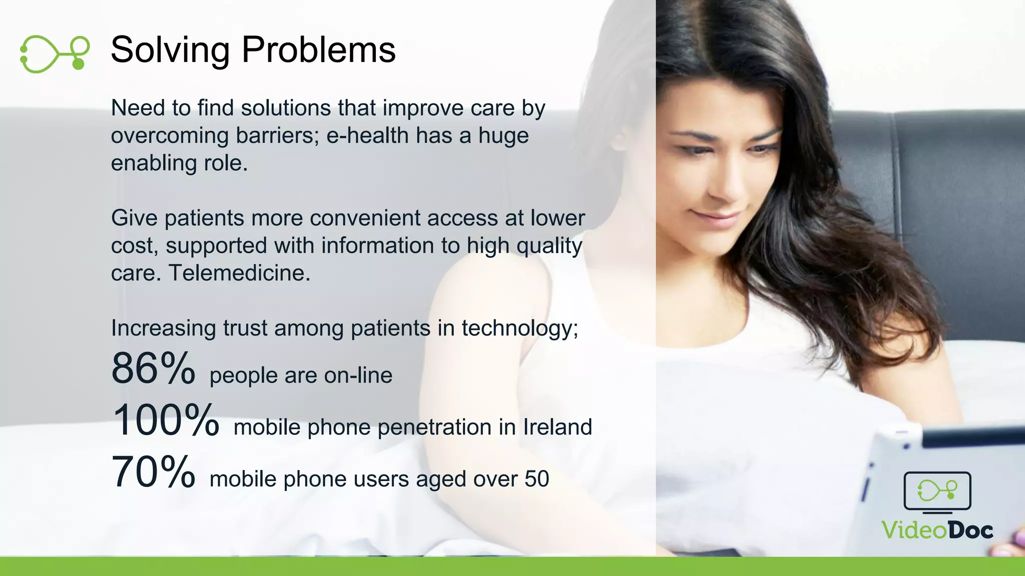 Solving Problems
Need to find solutions that improve care by
overcoming barriers; e-health has a huge
enabling role.
Give patients more convenient access at lower
cost, supported with information to high quality
care. Telemedicine.
Increasing trust among patients in technology;
86% people are on-line
100% mobile phone penetration in Ireland
70% mobile phone users aged over 50
 