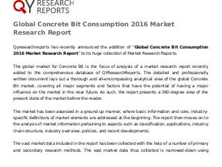 Global Concrete Bit Consumption 2016 Market
Research Report
Qyresearchreports has recently announced the addition of "Global Concrete Bit Consumption
2016 Market Research Report" to its huge collection of Market Research Reports.
The global market for Concrete Bit is the focus of analysis of a market research report recently
added to the comprehensive database of QYResearchReports. The detailed and professionally
written document lays out a thorough and all-encompassing analytical view of the global Concrete
Bit market, covering all major segments and factors that have the potential of having a major
influence on the market in the near future. As such, the report presents a 360-degree view of the
present state of the market before the reader.
The market has been assessed in a ground-up manner, where basic information and core, industry-
specific definitions of market elements are addressed at the beginning. The report then moves on to
the analysis of market information pertaining to aspects such as classification, applications, industry
chain structure, industry overview, policies, and recent developments.
The vast market data included in the report has been collected with the help of a number of primary
and secondary research methods. The vast market data thus collected is narrowed-down using
 