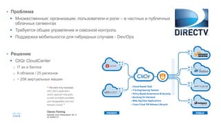 • Проблема
 Множественные: организации, пользователи и роли – в частных и публичных
облачных сегментах
 Требуется общее управление и сквозной контроль
 Поддержка мобильности для гибридных случаев - Dev/Ops
• Решение
 CliQr CloudCenter
o IT as a Service
o 8 облаков / 25 регионов
o ~ 25K виртуальных машин
 