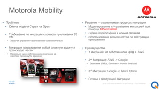 Motorola Mobility
• Проблема
• Смена модели Capex на Opex
• Требование по миграции сложного приложения 70
VM
• Заказчик управляет приложением самостоятельно
• Миграция представляет собой сложную задачу и
происходит часто
• Несколько смен собственников компании за
короткий промежуток времени
• Решение – управляемые процессы миграции
• Моделирование и управление миграцией при
помощи Cloud Center
• Легкое подключение к новым облакам
• Использование возможностей по абстракции
приложения
• Преимущества
• 1 миграция: из собственного ЦОД в AWS
• 2ая Миграция: AWS -> Google
• Экономия $1M/yr, Eliminate 4 months time/cost
• 3rd Миграция: Google -> Azure China
• Готовы к следующей миграции
 