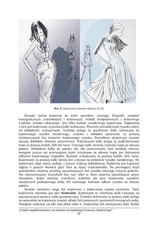 „Projekt współfinansowany ze środków Europejskiego Funduszu Społecznego”
12
Rys. 4. Uproszczony rysunek odręczny cd. [9]
Rysunki można kopiować na wiele sposobów: używając fotografii, urządzeń
kserograficznych czarnobiałych i kolorowych, technik komputerowych i kolorowego
wydruku, rysunku odręcznego. Jest kilka technik rysunkowego kopiowania. Najprostszą
z nich jest kopiowanie za pomocą kalki technicznej. Wierność powstałej kopii rysunku zależy
od dokładności wykonywania. Technika polega na przyłożeniu kalki technicznej do
kopiowanego rysunku żurnalowego, czytelne i dokładne naniesienie za pomocą
zróżnicowanych linii konturów kopiowanego rysunku. Prawidłowo skopiowany rysunek
ukazuje dokładnie elementy pierwowzoru. Wykończenie kalki polega na podkolorowaniu
kopii za pomocą kredek, farb lub tuszu. Używając kalki możemy wykonać kopię na arkuszu
papieru. Dokładamy kalkę do papieru tak, aby przerysowanie linie dotykały arkusza,
następnie jeszcze raz przerysujemy kopie (otrzymana na arkuszu kopia jest lustrzanym
odbiciem kopiowanego oryginału). Rysunek wykańczamy za pomocą kredek, farb, tuszu.
Kopiowanie za pomocą kalki łatwiej jest wykonać na podstawie rysunku żurnalowego. Do
kopiowania zdjęć należy podejść z jeszcze większą dokładnością. Najłatwiej jest kopiować
zdjęcia o jasnych barwach gdyż linie są lepiej rozpoznawalne. Na powstającej kopii
samodzielnie ustalamy przebieg najważniejszych linii rysunku używając różnych grubości.
Nie odwzorowujemy wszystkich linii, lecz tylko te, które stanowią najważniejsze zarysy
elementów. Kopie możemy wykończyć podobnie jak przy kopiowaniu rysunków
żurnalowych podmalowując kalkę lub wykonując lustrzane odbicie rysunku na arkuszu
papieru.
Rysunki żurnalowe mogą być kopiowane z jednoczesną zmianą wymiarów. Takie
kopiowanie określane jest jako skalowanie. Kopiowanie ze zmienioną skalą wykonuje się
najczęściej przy pomocy siatki geometrycznej. Technika skalowania za pomocą siatki polega
na naniesieniu na kopiowany rysunek układu linii pionowych i poziomych tworzących siatkę.
Następnie wykonuje się taki sam układ siatki w zwiększonej lub zmniejszonej skali. Każdy
 