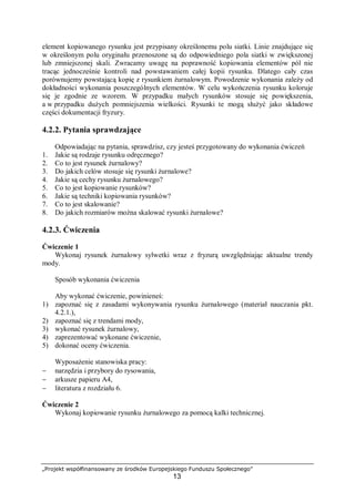 „Projekt współfinansowany ze środków Europejskiego Funduszu Społecznego”
13
element kopiowanego rysunku jest przypisany określonemu polu siatki. Linie znajdujące się
w określonym polu oryginału przenoszone są do odpowiedniego pola siatki w zwiększonej
lub zmniejszonej skali. Zwracamy uwagę na poprawność kopiowania elementów pól nie
tracąc jednocześnie kontroli nad powstawaniem całej kopii rysunku. Dlatego cały czas
porównujemy powstającą kopię z rysunkiem żurnalowym. Powodzenie wykonania zależy od
dokładności wykonania poszczególnych elementów. W celu wykończenia rysunku koloruje
się je zgodnie ze wzorem. W przypadku małych rysunków stosuje się powiększenia,
a w przypadku dużych pomniejszenia wielkości. Rysunki te mogą służyć jako składowe
części dokumentacji fryzury.
4.2.2. Pytania sprawdzające
Odpowiadając na pytania, sprawdzisz, czy jesteś przygotowany do wykonania ćwiczeń
1. Jakie są rodzaje rysunku odręcznego?
2. Co to jest rysunek żurnalowy?
3. Do jakich celów stosuje się rysunki żurnalowe?
4. Jakie są cechy rysunku żurnalowego?
5. Co to jest kopiowanie rysunków?
6. Jakie są techniki kopiowania rysunków?
7. Co to jest skalowanie?
8. Do jakich rozmiarów można skalować rysunki żurnalowe?
4.2.3. Ćwiczenia
Ćwiczenie 1
Wykonaj rysunek żurnalowy sylwetki wraz z fryzurą uwzględniając aktualne trendy
mody.
Sposób wykonania ćwiczenia
Aby wykonać ćwiczenie, powinieneś:
1) zapoznać się z zasadami wykonywania rysunku żurnalowego (materiał nauczania pkt.
4.2.1.),
2) zapoznać się z trendami mody,
3) wykonać rysunek żurnalowy,
4) zaprezentować wykonane ćwiczenie,
5) dokonać oceny ćwiczenia.
Wyposażenie stanowiska pracy:
− narzędzia i przybory do rysowania,
− arkusze papieru A4,
− literatura z rozdziału 6.
Ćwiczenie 2
Wykonaj kopiowanie rysunku żurnalowego za pomocą kalki technicznej.
 