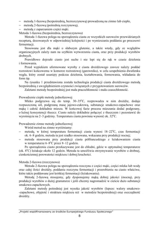 „Projekt współfinansowany ze środków Europejskiego Funduszu Społecznego”
8
− metodą 1-fazową (bezpośrednią, bezrozczynową) prowadzoną na zimno lub ciepło,
− metodą 2-fazową (pośrednią rozczynową),
− metodą z zaparzaniem części mąki.
Metoda 1-fazowa (bezpośrednia, bezrozczynowa)
Metoda 1-fazowa polega na sporządzeniu ciasta ze wszystkich surowców przewidzianych
recepturą, dozowanych w odpowiedniej kolejności i po wymieszaniu poddaniu go procesowi
fermentacji.
Stosowana jest dla mąki o słabszym glutenie, a takŜe wtedy, gdy ze względów
organizacyjnych zaleŜy nam na szybkim wytworzeniu ciasta, oraz przy produkcji wyrobów
drobnych.
Prawidłowo dojrzałe ciasto jest suche i nie lepi się do rąk w czasie dzielenia
i formowania.
Przed wypiekiem uformowane wyroby z ciasta droŜdŜowego zawsze naleŜy poddać
rozrostowi końcowemu w komorze rozrostowej (garowniku), w celu uzupełnienia dwutlenku
węgla, który został usunięty podczas dzielenia, kształtowania, formowania, wkładania do
form itp.
Na rysunku 1 przedstawiona została technologia produkcji ciasta droŜdŜowego metodą
bezpośrednią z uwzględnieniem czynności związanych z przygotowaniem surowców.
Zaletami metody bezpośredniej jest mała pracochłonność i mała czasochłonność.
Prowadzenie ciepłe metody jednofazowej
Mleko podgrzewa się do temp. 30–35o
C, rozprowadza w nim droŜdŜe, dodaje
rozpuszczoną sól, podgrzaną masę jajowo-cukrową, substancje smakowo-zapachowe oraz
mąkę i całość dokładnie miesza. W końcowej fazie procesu mieszania dodać podgrzany,
o luźnej konsystencji tłuszcz. Ciasto naleŜy dokładnie połączyć z tłuszczem i pozostawić do
wyrośnięcia na 2–3 godziny. Temperatura ciasta powinna wynosić ok. 32o
C.
Prowadzenie zimne metody jednofazowej
Wśród metod na zimno wyróŜniamy:
− metodę, w której temperatura fermentacji ciasta wynosi 18–22o
C, czas fermentacji
ok. 6–8 godzin, metoda ta jest rzadko stosowana, wskazana przy produkcji nocnej;
− metoda stosowana przy produkcji ciasta półfrancuskiego z leŜakowaniem ciasta
w temperaturze 6–8o
C przez 8–12 godzin.
Po sporządzeniu ciasto przekazywane jest do chłodni, gdzie w optymalnej temperaturze
(ok. 8o
C) leŜakuje około 12 godzin. Metoda ta umoŜliwia otrzymywanie wyrobów o drobnej,
cienkościennej porowatości miękiszu i dobrej kruchości.
Metoda 2-fazowa (rozczynowa)
Metoda 2-fazowa polega na sporządzeniu rozczynu z części mąki, części mleka lub wody
oraz całej ilości droŜdŜy, poddaniu rozczynu fermentacji i przerobieniu na ciasto właściwe,
które takŜe poddawane jest krótkiej fermentacji (leŜakowaniu).
Metodę 2-fazową stosujemy, gdy dysponujemy mąką dobrej jakości (mocną), przy
produkcji wyrobów o duŜej gramaturze i jeśli chcemy nagromadzić w cieście duŜo substancji
smakowo-zapachowych.
Zaletami metody pośredniej jest wysoka jakość wyrobów (lepsze: walory smakowo-
-zapachowe, objętość i struktura miękiszu niŜ w metodzie bezpośredniej) oraz oszczędność
droŜdŜy.
 