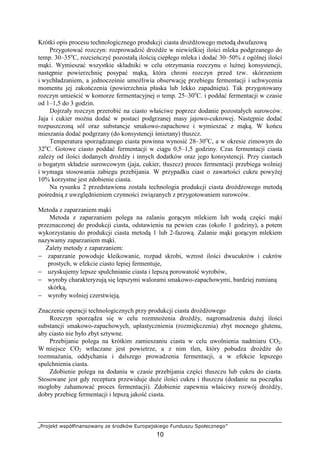 „Projekt współfinansowany ze środków Europejskiego Funduszu Społecznego”
10
Krótki opis procesu technologicznego produkcji ciasta droŜdŜowego metodą dwufazową
Przygotować rozczyn: rozprowadzić droŜdŜe w niewielkiej ilości mleka podgrzanego do
temp. 30–35o
C, rozcieńczyć pozostałą ilością ciepłego mleka i dodać 30–50% z ogólnej ilości
mąki. Wymieszać wszystkie składniki w celu otrzymania rozczynu o luźnej konsystencji,
następnie powierzchnię posypać mąką, która chroni rozczyn przed tzw. skórzeniem
i wychładzaniem, a jednocześnie umoŜliwia obserwację przebiegu fermentacji i uchwycenia
momentu jej zakończenia (powierzchnia płaska lub lekko zapadnięta). Tak przygotowany
rozczyn umieścić w komorze fermentacyjnej o temp. 25–30o
C. i poddać fermentacji w czasie
od 1–1,5 do 3 godzin.
Dojrzały rozczyn przerobić na ciasto właściwe poprzez dodanie pozostałych surowców.
Jaja i cukier moŜna dodać w postaci podgrzanej masy jajowo-cukrowej. Następnie dodać
rozpuszczoną sól oraz substancje smakowo-zapachowe i wymieszać z mąką. W końcu
mieszania dodać podgrzany (do konsystencji śmietany) tłuszcz.
Temperatura sporządzanego ciasta powinna wynosić 28–30o
C, a w okresie zimowym do
32o
C. Gotowe ciasto poddać fermentacji w ciągu 0,5–1,5 godziny. Czas fermentacji ciasta
zaleŜy od ilości dodanych droŜdŜy i innych dodatków oraz jego konsystencji. Przy ciastach
o bogatym składzie surowcowym (jaja, cukier, tłuszcz) proces fermentacji przebiega wolniej
i wymaga stosowania zabiegu przebijania. W przypadku ciast o zawartości cukru powyŜej
10% korzystne jest zdobienie ciasta.
Na rysunku 2 przedstawiona została technologia produkcji ciasta droŜdŜowego metodą
pośrednią z uwzględnieniem czynności związanych z przygotowaniem surowców.
Metoda z zaparzaniem mąki
Metoda z zaparzaniem polega na zalaniu gorącym mlekiem lub wodą części mąki
przeznaczonej do produkcji ciasta, odstawieniu na pewien czas (około 1 godziny), a potem
wykorzystaniu do produkcji ciasta metodą 1 lub 2-fazową. Zalanie mąki gorącym mlekiem
nazywamy zaparzaniem mąki.
Zalety metody z zaparzaniem:
− zaparzanie powoduje kleikowanie, rozpad skrobi, wzrost ilości dwucukrów i cukrów
prostych, w efekcie ciasto lepiej fermentuje,
− uzyskujemy lepsze spulchnianie ciasta i lepszą porowatość wyrobów,
− wyroby charakteryzują się lepszymi walorami smakowo-zapachowymi, bardziej rumianą
skórką,
− wyroby wolniej czerstwieją.
Znaczenie operacji technologicznych przy produkcji ciasta droŜdŜowego
Rozczyn sporządza się w celu rozmnoŜenia droŜdŜy, nagromadzenia duŜej ilości
substancji smakowo-zapachowych, uplastycznienia (rozmiękczenia) zbyt mocnego glutenu,
aby ciasto nie było zbyt sztywne.
Przebijanie polega na krótkim zamieszaniu ciasta w celu uwolnienia nadmiaru CO2.
W miejsce CO2 wtłaczane jest powietrze, a z nim tlen, który pobudza droŜdŜe do
rozmnaŜania, oddychania i dalszego prowadzenia fermentacji, a w efekcie lepszego
spulchnienia ciasta.
Zdobienie polega na dodaniu w czasie przebijania części tłuszczu lub cukru do ciasta.
Stosowane jest gdy receptura przewiduje duŜe ilości cukru i tłuszczu (dodanie na początku
mogłoby zahamować proces fermentacji). Zdobienie zapewnia właściwy rozwój droŜdŜy,
dobry przebieg fermentacji i lepszą jakość ciasta.
 