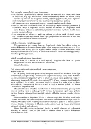 „Projekt współfinansowany ze środków Europejskiego Funduszu Społecznego”
15
Rola surowców przy produkcji ciasta francuskiego:
− mąka pszenna – powinna być o mocnym glutenie, aby zapewnić duŜą elastyczność ciasta,
co jest waŜne przy jego wałkowaniu z tłuszczem (zapobiega rwaniu się warstw ciasta).
Tworzenie się cienkich, nie rwących się warstw, zapewniających wysoką jakość wyrobów,
moŜe nastąpić przy zawartości w cieście znacznej ilości elastycznego glutenu;
− sól – dodawana w celu wzmocnienia glutenu i poprawienia elastyczności ciasta;
− tłuszcz – jako tłuszczu uŜywa się masła lub margaryny po odpowiednim przygotowaniu tj.
wyrobieniu z mąką. Konsystencja tłuszczu powinna być zbliŜona do konsystencji ciasta.
Tłuszcz decyduje o kruchości i charakterystycznym uwarstwieniu wyrobów, dodatek masła
podnosi walory smakowe;
− kwas cytrynowy lub mlekowy – zwiększa zdolność pęcznienia białek i lepkość glutenu
mąki, dzięki temu powstaje ciasto o dobrej, spręŜystej i elastycznej strukturze. Ciasto takie
nie rwie się w czasie wałkowania i formowania.
Metoda spulchniania ciasta francuskiego
Wykorzystywana jest metoda fizyczna. Spulchnienie ciasta francuskiego osiąga się
poprzez kilkakrotne wałkowanie ciasta z odpowiednio przygotowanym tłuszczem oraz dzięki
powstawaniu pary wodnej podczas wypieku (woda parując wywiera wewnętrzny nacisk
powodując unoszenie warstw ciasta). W czasie wałkowania do ciasta wtłaczane są pęcherzyki
powietrza spulchniające ciasto.
Metody sporządzania ciasta francuskiego:
− metoda klasyczna – składa się z trzech operacji: przygotowania ciasta tzw. gruntu,
przygotowania tłuszczu, wałkowania ciasta z tłuszczem;
− metoda holenderska.
Opis procesu technologicznego produkcji ciasta francuskiego
Metoda klasyczna
W 3/4 ogólnej ilości wody przewidzianej recepturą rozpuścić sól lub kwas, dodać jaja,
część tłuszczu, następnie mąkę i mieszać ciasto stopniowo wlewając resztę wody. Wskazane
jest nie przekraczanie temperatury 20o
C w czasie mieszania ciasta, poddać je procesowi
leŜakowania w czasie ok. 30 minut w temperaturze 15o
C. W celu związania niewielkiej ilości
wody znajdującej się w maśle i margarynie naleŜy wymieszać je z mąką, aŜ do uzyskania
jednolitej masy. Przygotowany tłuszcz formować w kształcie plastra o grubości ok. 60 mm
i ochłodzić do temperatury 15o
C.
Tłuszcz nakładać na uprzednio rozwałkowane w formie czteroramiennej gwiazdy ciasto.
Grubość warstwy ciasta w środku „gwiazdy” powinna być mniejsza o połowę od grubości
warstwy tłuszczu. Układany tłuszcz zawijać w ciasto, zakładając ramiona gwiazdy w formie
koperty.
Ciasto rozwałkować do grubości 15 mm, z uformowanego płatu dokładnie zmieść mąkę
i składać we czworo. ZłoŜone ciasto poddać leŜakowaniu w komorze chłodniczej w czasie ok.
30 minut. Ochłodzić ciasto, po czym ponownie rozwałkować do grubości 15 mm i składać we
czworo. Operację wałkowania i składania ciasta przeprowadza się zwykle czterokrotnie,
jednak nie więcej niŜ sześciokrotnie.
Ciasto francuskie moŜna produkować równieŜ w sposób odwrotny od podawanego
wcześniej tj. nałoŜyć ciasto na płat tłuszczu, zawinąć ciasto w tłuszcz, kilkakrotnie
rozwałkować i składać.
 