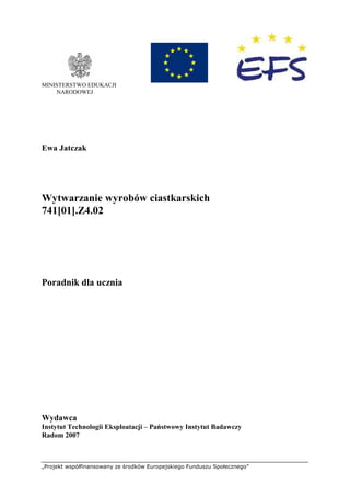 „Projekt współfinansowany ze środków Europejskiego Funduszu Społecznego”
MINISTERSTWO EDUKACJI
NARODOWEJ
Ewa Jatczak
Wytwarzanie wyrobów ciastkarskich
741[01].Z4.02
Poradnik dla ucznia
Wydawca
Instytut Technologii Eksploatacji – Państwowy Instytut Badawczy
Radom 2007
 