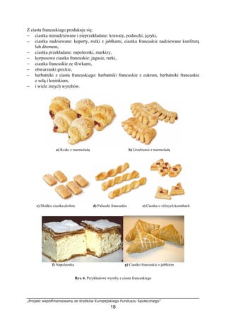 „Projekt współfinansowany ze środków Europejskiego Funduszu Społecznego”
18
Z ciasta francuskiego produkuje się:
− ciastka nienadziewane i nieprzekładane: krawaty, poduszki, języki,
− ciastka nadziewane: koperty, roŜki z jabłkami, ciastka francuskie nadziewane konfiturą
lub dŜemem,
− ciastka przekładane: napoleonki, markizy,
− korpusowe ciastka francuskie: jagusie, rurki,
− ciastka francuskie ze śliwkami,
− obwarzanki greckie,
− herbatniki z ciasta francuskiego: herbatniki francuskie z cukrem, herbatniki francuskie
z solą i kminkiem,
− i wiele innych wyrobów.
a) RoŜki z marmoladą b) Grzebienie z marmoladą
c) Słodkie ciastka drobne d) Paluszki francuskie e) Ciastka o róŜnych kształtach
f) Napoleonka g) Ciastko francuskie z jabłkiem
Rys. 6. Przykładowe wyroby z ciasta francuskiego
 
