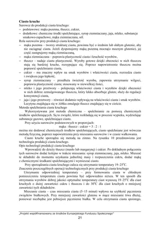 „Projekt współfinansowany ze środków Europejskiego Funduszu Społecznego”
21
Ciasto kruche
Surowce do produkcji ciasta kruchego:
− podstawowe: mąka pszenna, tłuszcz, cukier,
− dodatkowe: chemiczne środki spulchniające, syrop ziemniaczany, jaja, mleko, substancje
smakowo-zapachowe, mąka ziemniaczana, sól.
Rola surowców przy produkcji ciasta kruchego:
− mąka pszenna – tworzy strukturę ciasta, powinna być o średnim lub słabym glutenie, aby
nie zaciągnąć ciasta. JeŜeli dysponujemy mąką pszenną mocną(o mocnym glutenie), jej
część zastępujemy mąką ziemniaczaną,
− mąka ziemniaczana – poprawia plastyczność ciasta i kruchość wyrobów,
− tłuszcz – nadaje ciastu plastyczność. Wyroby gotowe dzięki obecności w nich tłuszczu
stają się bardziej kruche, rozsypujące się. Poprzez napowietrzenie tłuszczu moŜna
poprawić spulchnianie ciasta,
− cukier – ma znaczny wpływ na smak wyrobów i właściwości ciasta, rozrzedza ciasto
i zwiększa jego lepkość,
− syrop ziemniaczany – przedłuŜa świeŜość wyrobu, zapewnia utrzymanie wilgoci,
poprawia plastyczność ciasta; stosowany w niewielkiej ilości,
− mleko i jego przetwory – polepszają właściwości ciasta i wyrobów dzięki obecności
w nich dobrze zemulgowanego tłuszczu, który lekko absorbuje gluten; słuŜy do regulacji
konsystencji ciasta,
− jaja i jego przetwory – równieŜ dodatnio wpływają na właściwości ciasta i smak wyrobów.
Lecytyna znajdująca się w Ŝółtku emulguje tłuszcz znajdujący się w cieście.
Metoda spulchniania ciasta kruchego
Wykorzystywana jest metoda chemiczna – spulchnianie za pomocą chemicznych
środków spulchniających. Są to związki, które rozkładają się w procesie wypieku, wydzielając
substancje gazowe, spulchniające ciasto.
Przy uŜyciu surowców podstawowych w proporcjach:
mąka : tłuszcz : cukier = 3 : 2 : 1
moŜna nie dodawać chemicznych środków spulchniających, ciasto spulchniane jest wówczas
metodą fizyczną, poprzez napowietrzenia przy mieszaniu surowców i w czasie wałkowania.
Ciasto kruche sporządza się metodą na zimno. Na rysunku 10 przedstawiona jest
technologia produkcji ciasta kruchego.
Opis technologii produkcji ciasta kruchego
Wprowadzić do dzieŜy tłuszcz (masło lub margarynę) i cukier. Po dokładnym połączeniu
tych surowców dodać kolejno w trakcie mieszania: syrop ziemniaczany, jaja, mleko. Mieszać
te składniki do momentu uzyskania jednolitej masy i rozpuszczenia cukru, dodać mąkę
z chemicznymi środkami spulchniającymi i wymieszać ciasto.
Przy sporządzaniu ciasta kruchego zaleca się utrzymanie temperatury 19–25o
C.
Znaczenie poszczególnych operacji technologicznych przy produkcji ciasta kruchego
Utrzymanie odpowiedniej temperatury – przy formowaniu ciasta w chłodnym
pomieszczeniu temperatura ciasta powinna być odpowiednio niŜsza. W ten sposób dla
otrzymania wyrobów dobrej jakości optymalne temperatury ciast wynoszą 19–25o
C dla ciast
kruchych o duŜej zawartości cukru i tłuszczu i do 30o
C dla ciast kruchych o mniejszej
zawartości tych składników.
Mieszanie ciasta – czas mieszania ciasta (5–15 minut) wpływa na szybkość pęcznienia
związków białkowych. Przy mniejszej zawartości glutenu w mące mieszanie trwa dłuŜej,
poniewaŜ niezbędne jest pełniejsze pęcznienie białka. W celu otrzymania ciasta spoistego,
 