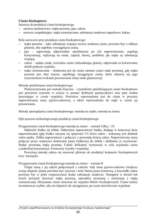 „Projekt współfinansowany ze środków Europejskiego Funduszu Społecznego”
26
Ciasto biszkoptowe
Surowce do produkcji ciasta biszkoptowego
− surowce podstawowe: mąka pszenna, jaja, cukier,
− surowce uzupełniające: mąka ziemniaczana, substancje smakowo-zapachowe, kakao.
Rola surowców przy produkcji ciasta biszkoptowego:
− mąka pszenna – jako substancja wiąŜąca tworzy strukturę ciasta, powinna być o słabym
glutenie, aby zapobiec rozciągnięciu ciasta,
− jaja – zapewniają odpowiednie spulchnienie po ich napowietrzeniu, regulują
konsystencję, wpływają na smak, zapach, barwę, podobnie jak mąka są substancją
wiąŜącą,
− cukier – nadaje smak, rozrzedza ciasto (odwadniając gluten), odpowiada za kolorowanie
skórki podczas wypieku,
− mąka ziemniaczana – dodawana jest do ciasta zamiast części mąki pszennej, gdy mąka
pszenna jest zbyt mocna, zapobiega zaciągnięciu ciasta, które objawia się jego
sztywnieniem (wskutek powstawania silnej siatki glutenowej).
Metoda spulchniania ciasta biszkoptowego
Wykorzystywana jest metoda fizyczna – czynnikiem spulchniającym ciasto biszkoptowe
jest powietrze (zawarte w cieście w postaci drobnych pęcherzyków) oraz para wodna
(powstająca w czasie wypieku). Powietrze wprowadzane jest do ciasta w procesie
napowietrzania masy jajowo-cukrowej, a takŜe wprowadzane do mąki w czasie jej
przesiewania.
Metody sporządzania ciasta biszkoptowego: metoda na ciepło, metoda na zimno.
Opis procesu technologicznego produkcji ciasta biszkoptowego
Przygotowanie ciasta biszkoptowego metodą na zimno – wariant I [Rys. 13]
Oddzielić białka od Ŝółtek. Oddzielnie napowietrzać białka, dodając w końcowej fazie
napowietrzania (gdy białko zaczyna się spiętrzać) 1/4 ilości cukru - wskazany jest dodatek
cukru pudru. śółtka napowietrzać i połączyć z pozostałą ilością cukru. Napowietrzone masy
połączyć przez stopniowe dodawanie piany białkowej do Ŝółtek i delikatnie je wymieszać.
Dodać przesianą mąkę pszenną. Całość delikatnie wymieszać w celu uzyskania ciasta
o jednolitej konsystencji. Formować wyroby i wypiekać.
PowyŜszą metodę zaleca się stosować głównie do produkcji korpusów biszkoptowych
(tzw. buszejek).
Przygotowanie ciasta biszkoptowego metodą na zimno – wariant II
Ubijać masę z jaj całych połączonych z cukrem. Gdy masa jajowo-cukrowa zwiększy
swoją objętość (piana powinna być sztywna i mieć barwę jasno kremową, a kryształki cukru
powinny być w pełni rozpuszczone) dodać substancje smakowe. Następnie w dwóch lub
trzech porcjach dozować mąkę pszenną, uprzednio przesianą i zmieszaną z mąką
ziemniaczaną. Otrzymane ciasto stosować do wypieku blatów biszkoptowych. Ciasto naleŜy
rozsmarować szybko, aby nie dopuścić do zaciągnięcia, po czym niezwłocznie wypiekać.
 