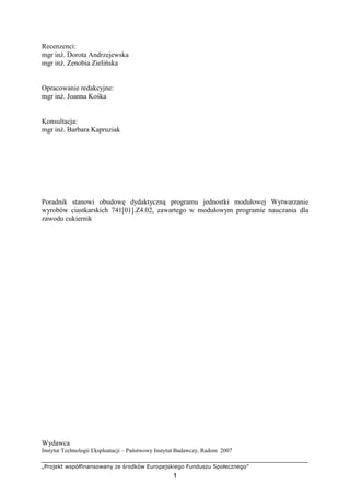 „Projekt współfinansowany ze środków Europejskiego Funduszu Społecznego”
1
Recenzenci:
mgr inŜ. Dorota Andrzejewska
mgr inŜ. Zenobia Zielińska
Opracowanie redakcyjne:
mgr inŜ. Joanna Kośka
Konsultacja:
mgr inŜ. Barbara Kapruziak
Poradnik stanowi obudowę dydaktyczną programu jednostki modułowej Wytwarzanie
wyrobów ciastkarskich 741[01].Z4.02, zawartego w modułowym programie nauczania dla
zawodu cukiernik
Wydawca
Instytut Technologii Eksploatacji – Państwowy Instytut Badawczy, Radom 2007
 