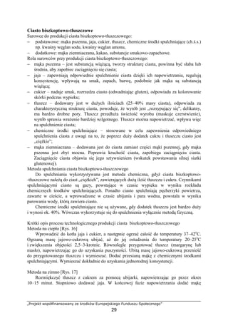 „Projekt współfinansowany ze środków Europejskiego Funduszu Społecznego”
29
Ciasto biszkoptowo-tłuszczowe
Surowce do produkcji ciasta biszkoptowo-tłuszczowego:
− podstawowe: mąka pszenna, jaja, cukier, tłuszcz, chemiczne środki spulchniające (ch.ś.s.)
np. kwaśny węglan sodu, kwaśny węglan amonu,
− dodatkowe: mąka ziemniaczana, kakao, substancje smakowo-zapachowe.
Rola surowców przy produkcji ciasta biszkoptowo-tłuszczowego:
− mąka pszenna – jest substancją wiąŜącą, tworzy strukturę ciasta, powinna być słaba lub
średnia, aby zapobiec zaciągnięciu się ciasta;
− jaja – zapewniają odpowiednie spulchnienie ciasta dzięki ich napowietrzaniu, regulują
konsystencję, wpływają na smak, zapach, barwę, podobnie jak mąka są substancją
wiąŜącą;
− cukier – nadaje smak, rozrzedza ciasto (odwadniając gluten), odpowiada za kolorowanie
skórki podczas wypieku;
− tłuszcz – dodawany jest w duŜych ilościach (25–40% masy ciasta), odpowiada za
charakterystyczną strukturę ciasta, powoduje, Ŝe wyrób jest „rozsypujący się”, delikatny,
ma bardzo drobne pory. Tłuszcz przedłuŜa świeŜość wyrobu (maskuje czerstwienie),
wyrób sprawia wraŜenie bardziej wilgotnego. Tłuszcz moŜna napowietrzać, wpływa więc
na spulchnienie ciasta;
− chemiczne środki spulchniające – stosowane w celu zapewnienia odpowiedniego
spulchnienia ciasta z uwagi na to, Ŝe poprzez duŜy dodatek cukru i tłuszczu ciasto jest
„cięŜkie”;
− mąka ziemniaczana – dodawana jest do ciasta zamiast części mąki pszennej, gdy mąka
pszenna jest zbyt mocna. Poprawia kruchość ciasta, zapobiega zaciągnięciu ciasta.
Zaciągnięcie ciasta objawia się jego sztywnieniem (wskutek powstawania silnej siatki
glutenowej).
Metoda spulchniania ciasta biszkoptowo-tłuszczowego
Do spulchniania wykorzystywana jest metoda chemiczna, gdyŜ ciasta biszkoptowo-
-tłuszczowe naleŜą do ciast „cięŜkich”, zawierających duŜą ilość tłuszczu i cukru. Czynnikami
spulchniającymi ciasto są gazy, powstające w czasie wypieku w wyniku rozkładu
chemicznych środków spulchniających. Ponadto ciasto spulchniają pęcherzyki powietrza,
zawarte w cieście, a wprowadzone w czasie ubijania i para wodna, powstała w wyniku
parowania wody, którą zawiera ciasto.
Chemiczne środki spulchniające nie są uŜywane, gdy dodatek tłuszczu jest bardzo duŜy
i wynosi ok. 40%. Wówczas wykorzystuje się do spulchnienia wyłącznie metodą fizyczną.
Krótki opis procesu technologicznego produkcji ciasta biszkoptowo-tłuszczowego
Metoda na ciepło [Rys. 16]
Wprowadzić do kotła jaja i cukier, a następnie ogrzać całość do temperatury 37–42o
C.
Ogrzaną masę jajowo-cukrową ubijać, aŜ do jej ostudzenia do temperatury 20–25o
C
i zwiększenia objętości 2,5–3-krotnie. Równolegle przygotować tłuszcz (margarynę lub
masło), napowietrzając go do uzyskania puszystości. Ubitą masę jajowo-cukrową przenieść
do przygotowanego tłuszczu i wymieszać. Dodać przesianą mąkę z chemicznymi środkami
spulchniającymi. Wymieszać dokładnie do uzyskania jednorodnej konsystencji.
Metoda na zimno [Rys. 17]
Rozmiękczyć tłuszcz z cukrem za pomocą ubijarki, napowietrzając go przez okres
10–15 minut. Stopniowo dodawać jaja. W końcowej fazie napowietrzania dodać mąkę
 