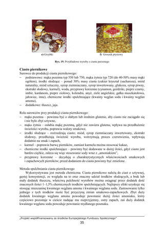 „Projekt współfinansowany ze środków Europejskiego Funduszu Społecznego”
35
e) Grzybki f) Groszek ptysiowy
Rys. 19. Przykładowe wyroby z ciasta parzonego
Ciasto piernikowe
Surowce do produkcji ciasta piernikowego:
− podstawowe: mąka pszenna typ 550 lub 750, mąka Ŝytnia typ 720 (do 40-50% masy mąki
ogółem), środki słodzące – ponad 30% masy ciasta (cukier kryształ (sacharoza), miód
naturalny, miód sztuczny, syrop ziemniaczany, syrop inwertowany, glukoza, syrop piwny,
ekstrakt słodowy, karmel), woda, przyprawy korzenne (cynamon, goździki, pieprz czarny,
imbir, kardanom, pieprz ziołowy, kolendra, anyŜ, ziele angielskie, gałka muszkatołowa,
jałowiec, inne), chemiczne środki spulchniające (kwaśny węglan sodu i kwaśny węglan
amonu),
− dodatkowe: tłuszcz, jaja.
Rola surowców przy produkcji ciasta piernikowego:
− mąka pszenna – powinna być o słabym lub średnim glutenie, aby ciasto nie zaciągało się
i nie było zbyt sztywne,
− mąka Ŝytnia – osłabia mąkę pszenną, gdyŜ nie zawiera glutenu, wpływa na przedłuŜenie
świeŜości wyrobu, poprawia walory smakowe,
− środki słodzące – rozrzedzają ciasto; miód, syrop ziemniaczany inwertowany, ekstrakt
słodowy, przedłuŜają świeŜość wyrobu, wstrzymują proces czerstwienia, wpływają
dodatnio na smak i zapach,
− karmel – poprawia barwę pierników, zamiast karmelu moŜna stosować kakao,
− chemiczne środki spulchniające – powinny być dodawane w duŜej ilości, gdyŜ ciasto jest
bardzo cięŜkie, zaleca się więc stosowanie sody wraz z „amoniakiem”,
− przyprawy korzenne – decydują o charakterystycznych właściwościach smakowych
i zapachowych pierników; przed dodaniem do ciasta powinny być zmielone.
Metoda spulchniania ciasta piernikowego
Wykorzystywana jest metoda chemiczna. Ciasta piernikowe naleŜą do ciast o sztywnej,
gęstej konsystencji, ze względu na to oraz znaczny udział środków słodzących, a brak lub
mały dodatek tłuszczu, właściwą pulchność wyrobów moŜna osiągnąć przez dodatek dość
znacznych ilości 1–1,5% chemicznych środków spulchniających. Najlepszy efekt uzyskuje się
stosując mieszaninę kwaśnego węglanu amonu i kwaśnego węglanu sodu. Zastosowanie tylko
jednego z tych środków moŜe być przyczyną zmian smakowo-zapachowych. Zbyt duŜy
dodatek kwaśnego węglanu amonu powoduje powstanie duŜej ilości amoniaku, który
częściowo pozostaje w cieście nadając mu nieprzyjemny, ostry zapach, zaś duŜy dodatek
kwaśnego węglanu sodu powoduje powstanie mydlanego posmaku.
 