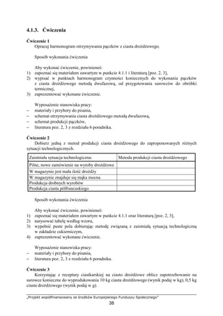 „Projekt współfinansowany ze środków Europejskiego Funduszu Społecznego”
38
4.1.3. Ćwiczenia
Ćwiczenie 1
Opracuj harmonogram otrzymywania pączków z ciasta droŜdŜowego.
Sposób wykonania ćwiczenia
Aby wykonać ćwiczenie, powinieneś:
1) zapoznać się materiałem zawartym w punkcie 4.1.1 i literaturą [poz. 2, 3],
2) wypisać w punktach harmonogram czynności koniecznych do wykonania pączków
z ciasta droŜdŜowego metodą dwufazową, od przygotowania surowców do obróbki
termicznej,
3) zaprezentować wykonane ćwiczenie.
WyposaŜenie stanowiska pracy:
− materiały i przybory do pisania,
− schemat otrzymywania ciasta droŜdŜowego metodą dwufazową,
− schemat produkcji pączków,
− literatura poz. 2, 3 z rozdziału 6 poradnika.
Ćwiczenie 2
Dobierz jedną z metod produkcji ciasta droŜdŜowego do zaproponowanych róŜnych
sytuacji technologicznych.
Sposób wykonania ćwiczenia
Aby wykonać ćwiczenie, powinieneś:
1) zapoznać się materiałem zawartym w punkcie 4.1.1 oraz literaturą [poz. 2, 3],
2) narysować tabelę według wzoru,
3) wypełnić puste pola dobierając metodę związaną z zaistniałą sytuacją technologiczną
w zakładzie cukierniczym,
4) zaprezentować wykonane ćwiczenie.
WyposaŜenie stanowiska pracy:
− materiały i przybory do pisania,
− literatura poz. 2, 3 z rozdziału 6 poradnika.
Ćwiczenie 3
Korzystając z receptury ciastkarskiej na ciasto droŜdŜowe oblicz zapotrzebowanie na
surowce konieczne do wyprodukowania 10 kg ciasta droŜdŜowego (wynik podaj w kg), 0,5 kg
ciasta droŜdŜowego (wynik podaj w g).
Zaistniała sytuacja technologiczna: Metoda produkcji ciasta droŜdŜowego
Pilne, nowe zamówienie na wyroby droŜdŜowe
W magazynie jest mała ilość droŜdŜy
W magazynie znajduje się mąka mocna
Produkcja drobnych wyrobów
Produkcja ciasta półfrancuskiego
 