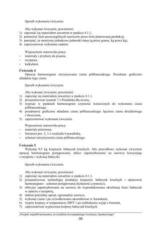 „Projekt współfinansowany ze środków Europejskiego Funduszu Społecznego”
39
Sposób wykonania ćwiczenia
Aby wykonać ćwiczenie, powinieneś:
1) zapoznać się materiałem zawartym w punkcie 4.1.1,
2) pomnoŜyć ilość poszczególnych surowców przez ilość planowanej produkcji,
3) pamiętać, Ŝe mnoŜymy jednakowe jednostki masy (g przez gramy, kg przez kg),
4) zaprezentować wykonane zadanie.
WyposaŜenie stanowiska pracy:
− materiały i przybory do pisania,
− receptura,
− kalkulator.
Ćwiczenie 4
Opracuj harmonogram otrzymywania ciasta półfrancuskiego. Przedstaw graficznie
składanie tego ciasta.
Sposób wykonania ćwiczenia
Aby wykonać ćwiczenie, powinieneś:
1) zapoznać się materiałem zawartym w punkcie 4.1.1,
2) przeanalizować rysunek 7 z Poradnika dla ucznia,
3) wypisać w punktach harmonogram czynności koniecznych do wykonania ciasta
półfrancuskiego,
4) przedstawić graficznie składanie ciasta półfrancuskiego: łączenie ciasta droŜdŜowego
z tłuszczem,
5) zaprezentować wykonane ćwiczenie.
WyposaŜenie stanowiska pracy:
− materiały piśmienne,
− literatura poz. 2, 3 z rozdziału 6 poradnika,
− schemat otrzymywania ciasta półfrancuskiego.
Ćwiczenie 5
Wykonaj 0,5 kg korpusów babeczek kruchych. Aby prawidłowo wykonać ćwiczenie
opracuj harmonogram postępowania, oblicz zapotrzebowanie na surowce korzystając
z receptury i wykonaj babeczki.
Sposób wykonania ćwiczenia
Aby wykonać ćwiczenie, powinieneś:
1) zapoznać się materiałem zawartym w punkcie 4.1.1,
2) przeanalizować technologię produkcji korpusów babeczek kruchych i opracować
harmonogram – schemat postępowania (kolejność czynności),
3) obliczyć zapotrzebowanie na surowce do wyprodukowania określonej ilości babeczek
w oparciu o recepturę,
4) dobrać potrzebny sprzęt, zgromadzić surowce,
5) wykonać ciasto i po rozwałkowaniu ukształtować w foremkach,
6) wypiec korpusy w temperaturze 200o
C i po ochłodzeniu wyjąć z foremek,
7) zaprezentować wypieczone korpusy babeczek kruchych.
 